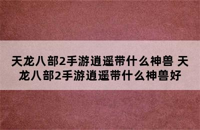 天龙八部2手游逍遥带什么神兽 天龙八部2手游逍遥带什么神兽好